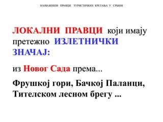 ЛОКАЛНИ ПРАВЦИ који имају
претежно ИЗЛЕТНИЧКИ
ЗНАЧАЈ:
из Новог Сада према...
Фрушкој гори, Бачкој Паланци,
Тителском лесном брегу ...
НАЈВАЖНИЈИ ПРАВЦИ ТУРИСТИЧКИХ КРЕТАЊА У СРБИЈИ
 
