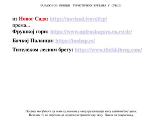 из Новог Сада: https://novisad.travel/cp/
према...
Фрушкој гори: https://www.npfruskagora.co.rs/cir/
Бачкој Паланци: https://toobap.rs/
Тителском лесном брегу: https://www.titelskibreg.com/
НАЈВАЖНИЈИ ПРАВЦИ ТУРИСТИЧКИХ КРЕТАЊА У СРБИЈИ
Постоји могућност да неки од линкова у овој презентацији нису активни/доступни.
Нека вас то не спречава да додатно истражите ову тему. Хвала на разумевању.
 