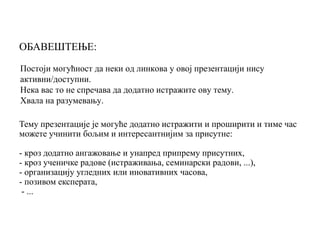 Постоји могућност да неки од линкова у овој презентацији нису
активни/доступни.
Нека вас то не спречава да додатно истражите ову тему.
Хвала на разумевању.
Тему презентације је могуће додатно истражити и проширити и тиме час
можете учинити бољим и интересантнијим за присутне:
- кроз додатно ангажовање и унапред припрему присутних,
- кроз ученичке радове (истраживања, семинарски радови, ...),
- организацију угледних или иновативних часова,
- позивом експерата,
- ...
ОБАВЕШТЕЊЕ:
 