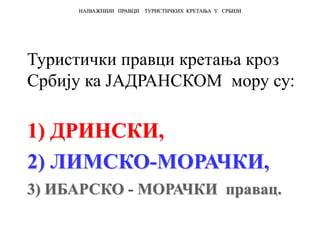 Туристички правци кретања кроз
Србију ка ЈАДРАНСКОМ мору су:
1) ДРИНСКИ,
2) ЛИМСКО-МОРАЧКИ,
3) ИБАРСКО - МОРАЧКИ правац.
НАЈВАЖНИЈИ ПРАВЦИ ТУРИСТИЧКИХ КРЕТАЊА У СРБИЈИ
 