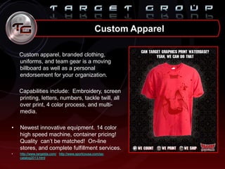 Custom apparel, branded clothing,
uniforms, and team gear is a moving
billboard as well as a personal
endorsement for your organization.
Capabilities include: Embroidery, screen
printing, letters, numbers, tackle twill, all
over print, 4 color process, and multi-
media.
• Newest innovative equipment. 14 color
high speed machine, container pricing!
Quality can‟t be matched! On-line
stores, and complete fulfillment services.
• http://www.targetda.com/ http://www.sportcousa.com/sa-
catalog2013.html
Custom Apparel
 