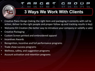• Creative Piece Design (taking the right item and packaging it correctly with call to
action, deliver to the right people and proper follow up and tracking results is key)
• Welcome Kit Creation (No better way to introduce your company or solidify a sale)
• Creative Packaging
• Custom Screen printed and embroidered apparel
• Incentives Awards
• Recognition, incentive and full performance programs
• Trade show success programs
• Wellness, safety, and suggestion programs
• Account activation and retention programs
3 Ways We Work With Clients
 