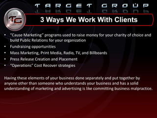 • “Cause Marketing” programs used to raise money for your charity of choice and
build Public Relations for your organization
• Fundraising opportunities
• Mass Marketing, Print Media, Radio, TV, and Billboards
• Press Release Creation and Placement
• “Operations” Cost Recover strategies
Having these elements of your business done separately and put together by
anyone other than someone who understands your business and has a solid
understanding of marketing and advertising is like committing business malpractice.
3 Ways We Work With Clients
 