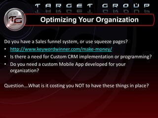 Do you have a Sales funnel system, or use squeeze pages?
• http://www.keywordwinner.com/make-money/
• Is there a need for Custom CRM implementation or programming?
• Do you need a custom Mobile App developed for your
organization?
Question….What is it costing you NOT to have these things in place?
Optimizing Your Organization
 