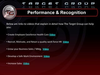 Below are links to videos that explain in detail how The Target Group can help
you:
• Create Employee Excellence Health Care Video
• Recruit, Motivate, and Retain a quality work force HR Video
• Grow your Business Sales / Mktg. Video
• Develop a Safe Work Environment Video
• Increase Sales Video
Performance & Recognition
 