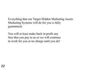 Everything that our Target Hidden Marketing Assets
Marketing Systems will do for you is fully
guaranteed.
You will at least make back in profit any
fees that you pay to us or we will continue
to work for you at no charge until you do!
22
 