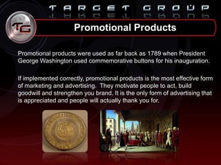 Promotional Products
Promotional products were used as far back as 1789 when President
George Washington used commemorative buttons for his inauguration.
If implemented correctly, promotional products is the most effective form
of marketing and advertising. They motivate people to act, build
goodwill and strengthen you brand. It is the only form of advertising that
is appreciated and people will actually thank you for.
 