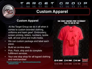 Custom Apparel
At the Target Group we do it all when it
comes to custom branded clothing,
uniforms and team gear! Embroidery,
screen printing, letters, numbers, tackle
twill, all over print and multi-media.
• We can custom package and label each
piece.
• Build an on-line store
• Pick, Pack, ship and do complete
fulfillment services.
• Your one stop shop for all logoed clothing
and merchandise!
http://www.targetda.com/ http://www.sportcousa.com/sa-
catalog2013.html
Custom Apparel
 