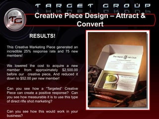 Creative Piece Design – Attract &
Convert
RESULTS!
This Creative Marketing Piece generated an
incredible 25% response rate and 75 new
members!
We lowered the cost to acquire a new
member from approximately $2,500.00
before our creative piece, And reduced it
down to $52.00 per new member!
Can you see how a “Targeted” Creative
Piece can create a positive response? Can
you see how measurable it is to use this type
of direct rifle shot marketing?
Can you see how this would work in your
business?
 