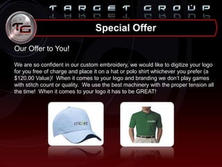 Our Offer to You!
We are so confident in our custom embroidery, we would like to digitize your logo
for you free of charge and place it on a hat or polo shirt whichever you prefer (a
$120.00 Value)! When it comes to your logo and branding we don‟t play games
with stitch count or quality. We use the best machinery with the proper tension all
the time! When it comes to your logo it has to be GREAT!
Special Offer
 