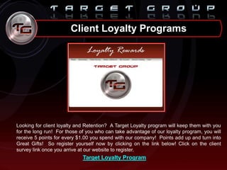 Client Loyalty Programs
Looking for client loyalty and Retention? A Target Loyalty program will keep them with you
for the long run! For those of you who can take advantage of our loyalty program, you will
receive 5 points for every $1.00 you spend with our company! Points add up and turn into
Great Gifts! So register yourself now by clicking on the link below! Click on the client
survey link once you arrive at our website to register.
Target Loyalty Program
 