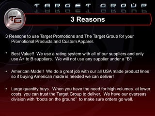3 Reasons
3 Reasons to use Target Promotions and The Target Group for your
Promotional Products and Custom Apparel.
* Best Value!! We use a rating system with all of our suppliers and only
use A+ to B suppliers. We will not use any supplier under a “B”!
• American Made!! We do a great job with our all USA made product lines
so if buying American made is needed we can deliver!
• Large quantity buys. When you have the need for high volumes at lower
costs, you can trust the Target Group to deliver. We have our overseas
division with “boots on the ground” to make sure orders go well.
 