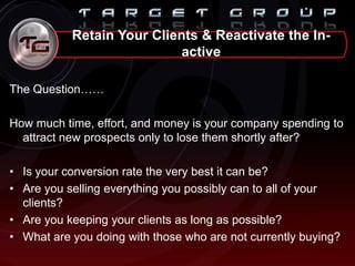 The Question……
How much time, effort, and money is your company spending to
attract new prospects only to lose them shortly after?
• Is your conversion rate the very best it can be?
• Are you selling everything you possibly can to all of your
clients?
• Are you keeping your clients as long as possible?
• What are you doing with those who are not currently buying?
Retain Your Clients & Reactivate the In-
active
 