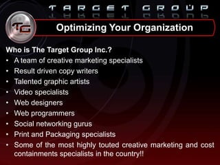 Who is The Target Group Inc.?
• A team of creative marketing specialists
• Result driven copy writers
• Talented graphic artists
• Video specialists
• Web designers
• Web programmers
• Social networking gurus
• Print and Packaging specialists
• Some of the most highly touted creative marketing and cost
containments specialists in the country!!
Optimizing Your Organization
 