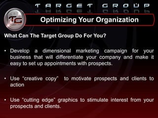 What Can The Target Group Do For You?
• Develop a dimensional marketing campaign for your
business that will differentiate your company and make it
easy to set up appointments with prospects.
• Use “creative copy” to motivate prospects and clients to
action
• Use “cutting edge” graphics to stimulate interest from your
prospects and clients.
Optimizing Your Organization
 