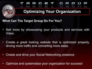 What Can The Target Group Do For You?
• Sell more by showcasing your products and services with
Video.
• Create a great looking website that is optimized properly,
driving more traffic and converting more sales.
• Create and drive your Social Networking presence
• Optimize and systematize your organization for success!
Optimizing Your Organization
 
