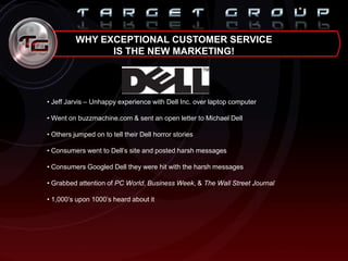 WHY EXCEPTIONAL CUSTOMER SERVICE
IS THE NEW MARKETING!
• Jeff Jarvis – Unhappy experience with Dell Inc. over laptop computer
• Went on buzzmachine.com & sent an open letter to Michael Dell
• Others jumped on to tell their Dell horror stories
• Consumers went to Dell‟s site and posted harsh messages
• Consumers Googled Dell they were hit with the harsh messages
• Grabbed attention of PC World, Business Week, & The Wall Street Journal
• 1,000‟s upon 1000‟s heard about it
 
