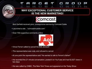 WHY EXCEPTIONAL CUSTOMER SERVICE
IS THE NEW MARKETING!
• Bob Garfield received poor, unresponsive service by Comcast Cable
• Launched a site…“comcastmustdie.com”
• Over 700 supportive comments online
• Vince Ferrari called to cancel his AOL account
• The representative was rude, and refused to cancel
• At one point the representative said “He wanted to talk to Ferrari‟s father!”
• He recorded the 21 minute conversation, posted it on YouTube and had 62,827 views in
two days
• He was called by CNBC, The New York Times and appeared on the Today Show
 