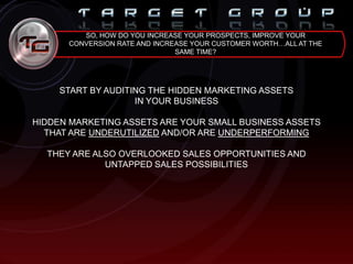 SO, HOW DO YOU INCREASE YOUR PROSPECTS, IMPROVE YOUR
CONVERSION RATE AND INCREASE YOUR CUSTOMER WORTH…ALL AT THE
SAME TIME?
START BY AUDITING THE HIDDEN MARKETING ASSETS
IN YOUR BUSINESS
HIDDEN MARKETING ASSETS ARE YOUR SMALL BUSINESS ASSETS
THAT ARE UNDERUTILIZED AND/OR ARE UNDERPERFORMING
THEY ARE ALSO OVERLOOKED SALES OPPORTUNITIES AND
UNTAPPED SALES POSSIBILITIES
 