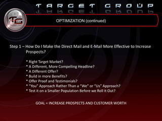 OPTIMIZATION (continued)
Step 1 – How Do I Make the Direct Mail and E-Mail More Effective to Increase
Prospects?
* Right Target Market?
* A Different, More Compelling Headline?
* A Different Offer?
* Build in more Benefits?
* Offer Proof and Testimonials?
* “You” Approach Rather Than a “We” or “Us” Approach?
* Test it on a Smaller Population Before we Roll it Out?
GOAL = INCREASE PROSPECTS AND CUSTOMER WORTH
 