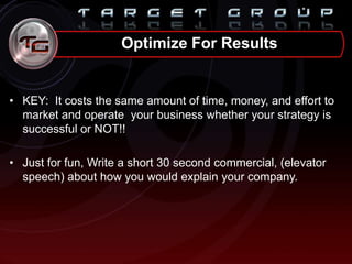 • KEY: It costs the same amount of time, money, and effort to
market and operate your business whether your strategy is
successful or NOT!!
• Just for fun, Write a short 30 second commercial, (elevator
speech) about how you would explain your company.
Optimize For Results
 