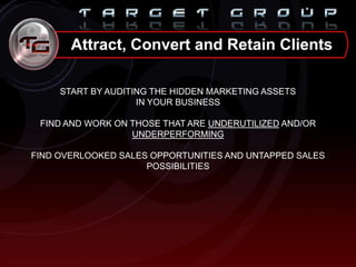 START BY AUDITING THE HIDDEN MARKETING ASSETS
IN YOUR BUSINESS
FIND AND WORK ON THOSE THAT ARE UNDERUTILIZED AND/OR
UNDERPERFORMING
FIND OVERLOOKED SALES OPPORTUNITIES AND UNTAPPED SALES
POSSIBILITIES
Attract, Convert and Retain Clients
 