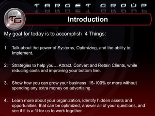 Introduction
My goal for today is to accomplish 4 Things:
1. Talk about the power of Systems, Optimizing, and the ability to
Implement.
2. Strategies to help you… Attract, Convert and Retain Clients, while
reducing costs and improving your bottom line.
3. Show how you can grow your business 15-100% or more without
spending any extra money on advertising.
4. Learn more about your organization, identify hidden assets and
opportunities that can be optimized, answer all of your questions, and
see if it is a fit for us to work together.
 