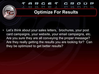 • Let‟s think about your sales letters, brochures, your post
card campaigns, your website, your email campaigns, etc.
Are you sure they are all conveying the proper message?
Are they really getting the results you are looking for? Can
they be optimized to get better results?
Optimize For Results
 