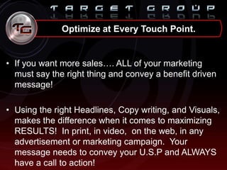 • If you want more sales…. ALL of your marketing
must say the right thing and convey a benefit driven
message!
• Using the right Headlines, Copy writing, and Visuals,
makes the difference when it comes to maximizing
RESULTS! In print, in video, on the web, in any
advertisement or marketing campaign. Your
message needs to convey your U.S.P and ALWAYS
have a call to action!
Optimize at Every Touch Point.
 