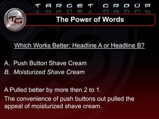 Which Works Better: Headline A or Headline B?
A. Push Button Shave Cream
B. Moisturized Shave Cream
A Pulled better by more then 2 to 1.
The convenience of push buttons out pulled the
appeal of moisturized shave cream.
The Power of Words
 