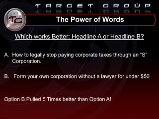 Which works Better: Headline A or Headline B?
A. How to legally stop paying corporate taxes through an “S”
Corporation.
B. Form your own corporation without a lawyer for under $50
Option B Pulled 5 Times better than Option A!
The Power of Words
 
