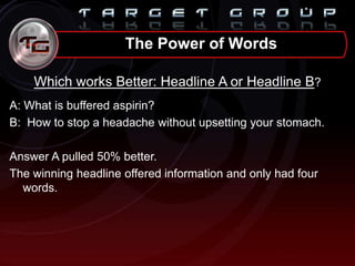 Which works Better: Headline A or Headline B?
A: What is buffered aspirin?
B: How to stop a headache without upsetting your stomach.
Answer A pulled 50% better.
The winning headline offered information and only had four
words.
The Power of Words
 