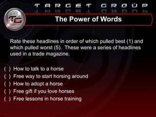 Rate these headlines in order of which pulled best (1) and
which pulled worst (5). These were a series of headlines
used in a trade magazine.
( ) How to talk to a horse
( ) Free way to start horsing around
( ) How to adopt a horse
( ) Free gift if you love horses
( ) Free lessons in horse training
The Power of Words
 