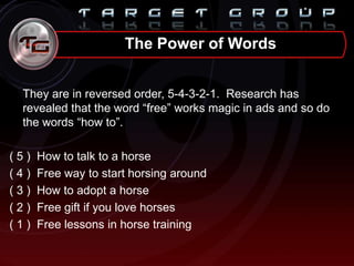 They are in reversed order, 5-4-3-2-1. Research has
revealed that the word “free” works magic in ads and so do
the words “how to”.
( 5 ) How to talk to a horse
( 4 ) Free way to start horsing around
( 3 ) How to adopt a horse
( 2 ) Free gift if you love horses
( 1 ) Free lessons in horse training
The Power of Words
 