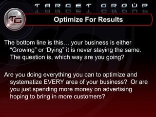 The bottom line is this… your business is either
“Growing” or „Dying” it is never staying the same.
The question is, which way are you going?
Are you doing everything you can to optimize and
systematize EVERY area of your business? Or are
you just spending more money on advertising
hoping to bring in more customers?
Optimize For Results
 