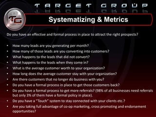 Do you have an effective and formal process in place to attract the right prospects?
• How many leads are you generating per month?
• How many of those leads are you converting into customers?
• What happens to the leads that did not convert?
• What happens to the leads when they come in?
• What is the average customer worth to your organization?
• How long does the average customer stay with your organization?
• Are there customers that no longer do business with you?
• Do you have a formal process in place to get those customers back?
• Do you have a formal process to get more referrals? (98% of all businesses need referrals
but only 3% of them have a formal policy in place).
• Do you have a “Touch” system to stay connected with your clients etc.?
• Are you taking full advantage of co-op marketing, cross promoting and endorsement
opportunities?
Systematizing & Metrics
 