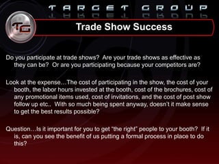 Do you participate at trade shows? Are your trade shows as effective as
they can be? Or are you participating because your competitors are?
Look at the expense…The cost of participating in the show, the cost of your
booth, the labor hours invested at the booth, cost of the brochures, cost of
any promotional items used, cost of invitations, and the cost of post show
follow up etc.. With so much being spent anyway, doesn‟t it make sense
to get the best results possible?
Question…Is it important for you to get “the right” people to your booth? If it
is, can you see the benefit of us putting a formal process in place to do
this?
Trade Show Success
 