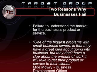 Two Reasons Why
Businesses Fail
• Failure to understand the market
for the business‟s product or
service.
• “One of the biggest problems with
small-business owners is that they
have a great idea about going into
business, but they don’t have a
clue about the amount of work it
will take to get their product or
service to their clients.”
Moe Mowry - Business
 