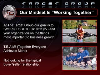 Our Mindset Is “Working Together”
At The Target Group our goal is to
”WORK TOGETHER” with you and
your organization on the things
most important to business growth.
T.E.A.M! (Together Everyone
Achieves More)
Not looking for the typical
buyer/seller relationship.
 