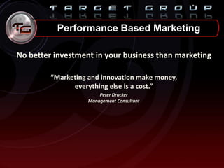 Performance Based Marketing
No better investment in your business than marketing
“Marketing and innovation make money,
everything else is a cost.”
Peter Drucker
Management Consultant
 