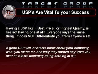 Having a USP like …Best Price, or Highest Quality, is
like not having one at all! Everyone says the same
thing. It does NOT Differentiate you from anyone else!
A good USP will let others know about your company,
what you stand for, and why they should buy from you
over all others including doing nothing at all!
USP’s Are Vital To your Success
 