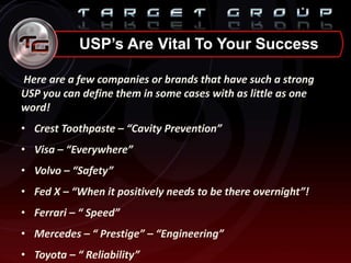 Here are a few companies or brands that have such a strong
USP you can define them in some cases with as little as one
word!
• Crest Toothpaste – “Cavity Prevention”
• Visa – “Everywhere”
• Volvo – “Safety”
• Fed X – “When it positively needs to be there overnight”!
• Ferrari – “ Speed”
• Mercedes – “ Prestige” – “Engineering”
• Toyota – “ Reliability”
USP’s Are Vital To Your Success
 