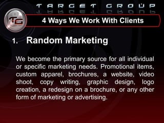 4 Ways We Work With Clients
1. Random Marketing
We become the primary source for all individual
or specific marketing needs. Promotional items,
custom apparel, brochures, a website, video
shoot, copy writing, graphic design, logo
creation, a redesign on a brochure, or any other
form of marketing or advertising.
 