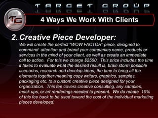 2. Creative Piece Developer:
We will create the perfect “WOW FACTOR” piece, designed to
command attention and brand your companies name, products or
services in the mind of your client, as well as create an immediate
call to action. For this we charge $2500. This price includes the time
it takes to evaluate what the desired result is, brain storm possible
scenarios, research and develop ideas, the time to bring all the
elements together meaning copy writers, graphics, samples,
packaging etc. to a custom creative piece designed for your
organization. This fee covers creative consulting, any samples,
mock ups, or art renderings needed to present. We do rebate 10%
of this fee back to be used toward the cost of the individual marketing
pieces developed.
4 Ways We Work With Clients
 