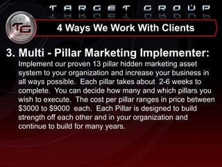 3. Multi - Pillar Marketing Implementer:
Implement our proven 13 pillar hidden marketing asset
system to your organization and increase your business in
all ways possible. Each pillar takes about 2-6 weeks to
complete. You can decide how many and which pillars you
wish to execute. The cost per pillar ranges in price between
$3000 to $9000 each. Each Pillar is designed to build
strength off each other and in your organization and
continue to build for many years.
4 Ways We Work With Clients
 