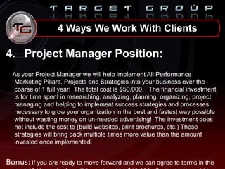4. Project Manager Position:
As your Project Manager we will help implement All Performance
Marketing Pillars, Projects and Strategies into your business over the
coarse of 1 full year! The total cost is $50,000. The financial investment
is for time spent in researching, analyzing, planning, organizing, project
managing and helping to implement success strategies and processes
necessary to grow your organization in the best and fastest way possible
without wasting money on un-needed advertising! The investment does
not include the cost to (build websites, print brochures, etc.) These
strategies will bring back multiple times more value than the amount
invested once implemented.
Bonus: If you are ready to move forward and we can agree to terms in the
4 Ways We Work With Clients
 