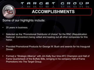 Some of our highlights include:
• 25 years in business.
• Selected as the “Promotional Distributor of choice” for the RNC (Republication
National Convention) being vetted and beating out all other companies for this
honor.
• Provided Promotional Products for George W. Bush and awards for his Inaugural
Dinner.
• Formed a “Strategic Alliance” with Jim Kelly four time AFC Champion and Hall of
Fame Quarterback of the Buffalo Bills, bringing in his company Hall of Fame
Promotions into The Target Group.
ACCOMPLISHMENTS
 