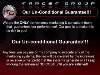 We are the ONLY performance marketing & consultant team
that guarantees our performance! Our goal is to make this
no risk to you!
Our Un-conditional Guarantee!!!
Any fees you pay me or my company to execute any of the
marketing systems, the fee will be covered by the increases
in revenue or net profit that the systems generate or I‟ll keep
working the system at NO COST until you are satisfied!
Our Un-Conditional Guarantee!!!
 