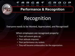 Performance & Recognition
Recognition
Everyone needs to be Wanted, Appreciated, and Recognized!
When employees are recognized properly:
• Their self esteem goes up.
• Their attitude improves.
• Their performance sky rockets.
• They will become ambassadors for the organization.
 