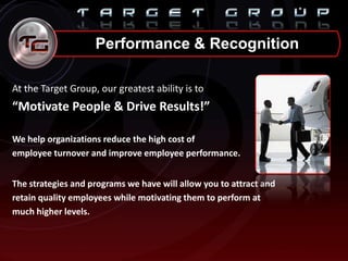 Performance & Recognition
At the Target Group, our greatest ability is to
“Motivate People & Drive Results!”
We help organizations reduce the high cost of
employee turnover and improve employee performance.
The strategies and programs we have will allow you to attract and
retain quality employees while motivating them to perform at
much higher levels.
 